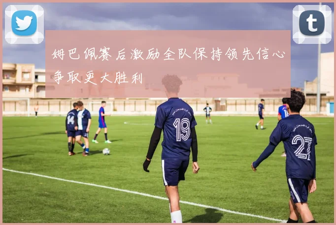 姆巴佩赛后激励全队保持领先信心争取更大胜利