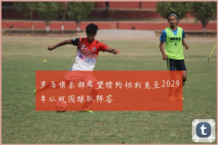 罗马俱乐部希望续约切利克至2029年以巩固球队阵容