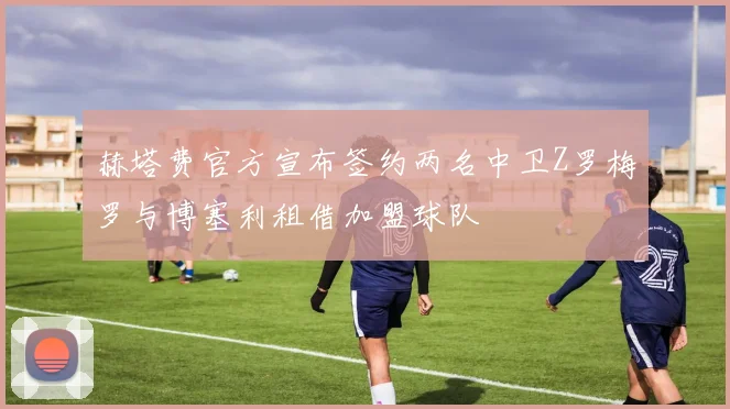 赫塔费官方宣布签约两名中卫Z罗梅罗与博塞利租借加盟球队
