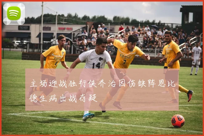 主场迎战独行侠乔治因伤缺阵恩比德生病出战存疑