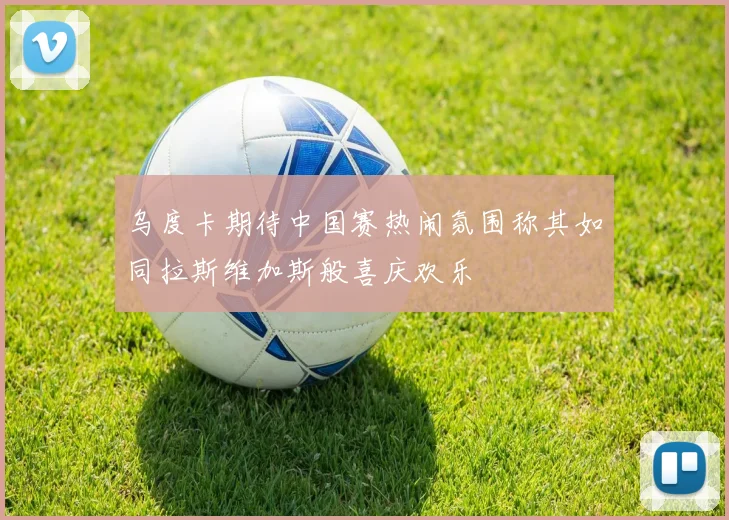 乌度卡期待中国赛热闹氛围称其如同拉斯维加斯般喜庆欢乐
