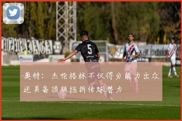 奥特：杰伦格林不仅得分能力出众还具备顶级挡拆传球潜力