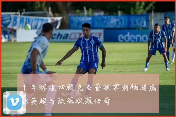 十年辉煌回顾克洛普执掌利物浦成就英超与欧冠双冠传奇