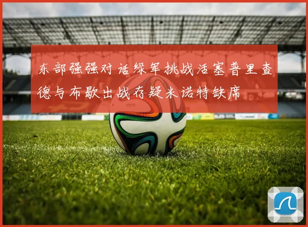 东部强强对话绿军挑战活塞普里查德与布歇出战存疑米诺特缺席
