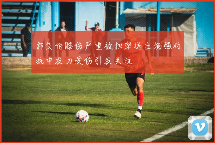 郭艾伦膝伤严重被担架送出场强对抗中发力受伤引发关注