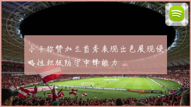小卡称赞加兰首秀表现出色展现侵略性积极防守中锋能力