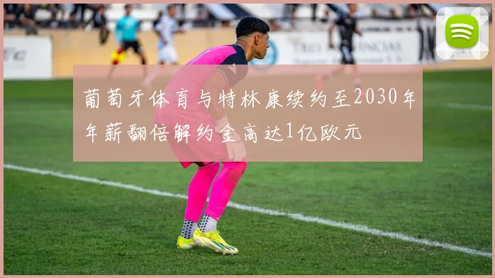 葡萄牙体育与特林康续约至2030年年薪翻倍解约金高达1亿欧元