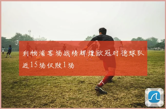 利物浦客场战绩辉煌欧冠对德球队近15场仅败1场