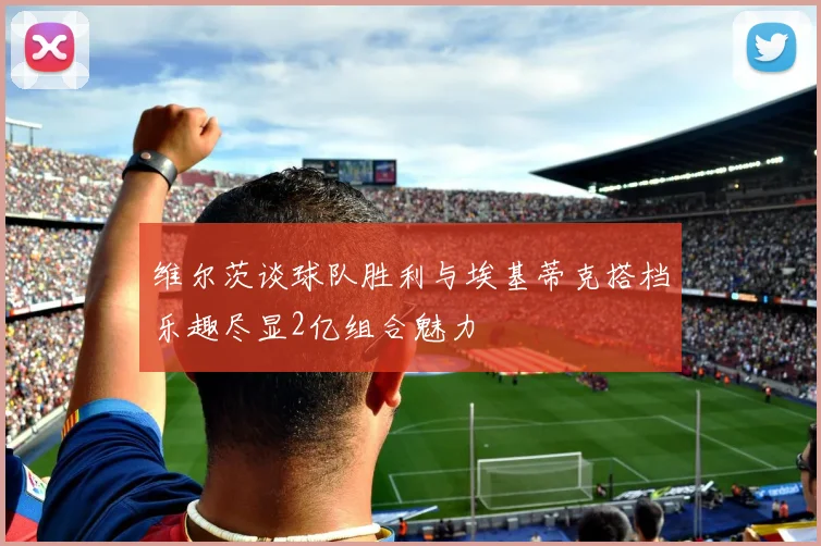 维尔茨谈球队胜利与埃基蒂克搭档乐趣尽显2亿组合魅力