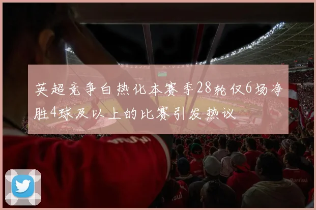 英超竞争白热化本赛季28轮仅6场净胜4球及以上的比赛引发热议