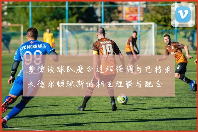 基德谈球队磨合过程强调与巴格利米德尔顿琼斯的相互理解与配合