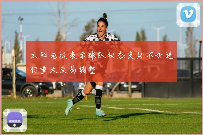 太阳老板表示球队状态良好不会进行重大交易调整