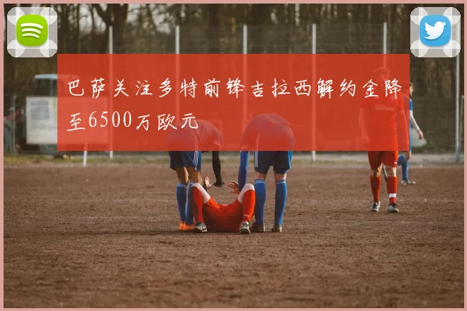 巴萨关注多特前锋吉拉西解约金降至6500万欧元