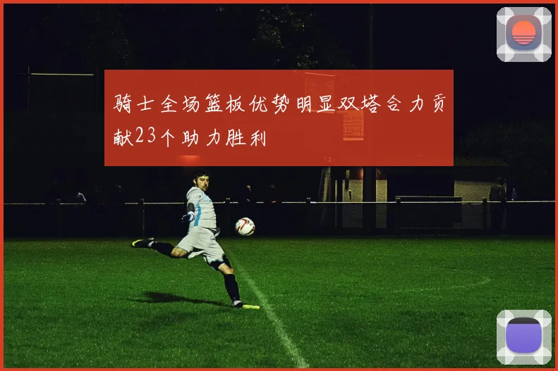 骑士全场篮板优势明显双塔合力贡献23个助力胜利