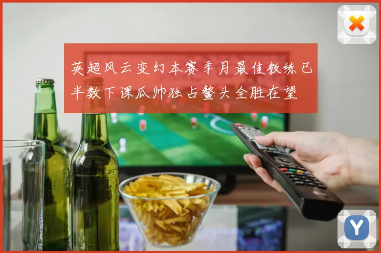 英超风云变幻本赛季月最佳教练已半数下课瓜帅独占鳌头全胜在望
