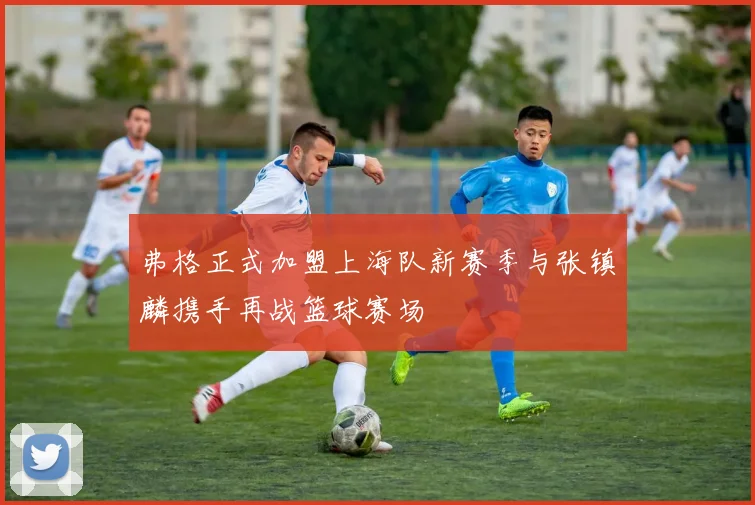 弗格正式加盟上海队新赛季与张镇麟携手再战篮球赛场