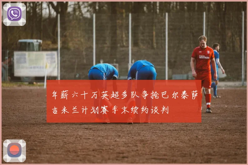 年薪六十万英超多队争抢巴尔泰萨吉米兰计划赛季末续约谈判