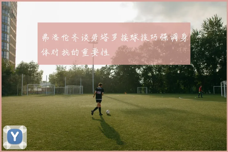 弗洛伦齐谈劳塔罗接球技巧强调身体对抗的重要性