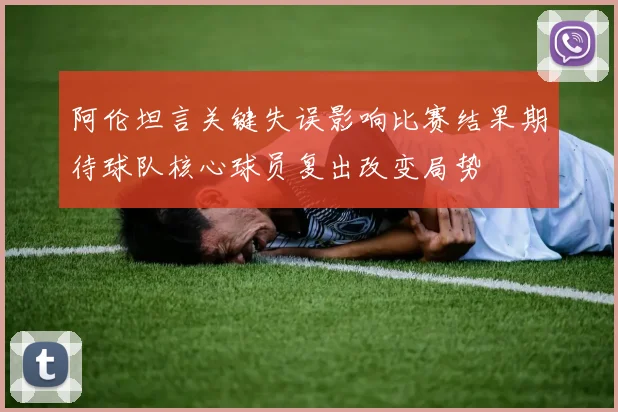 阿伦坦言关键失误影响比赛结果期待球队核心球员复出改变局势