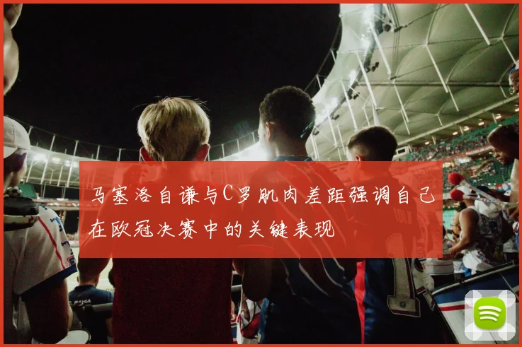 马塞洛自谦与C罗肌肉差距强调自己在欧冠决赛中的关键表现