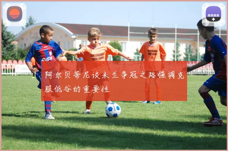 阿尔贝蒂尼谈米兰争冠之路强调克服低谷的重要性