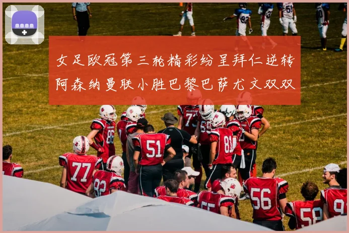 女足欧冠第三轮精彩纷呈拜仁逆转阿森纳曼联小胜巴黎巴萨尤文双双获胜