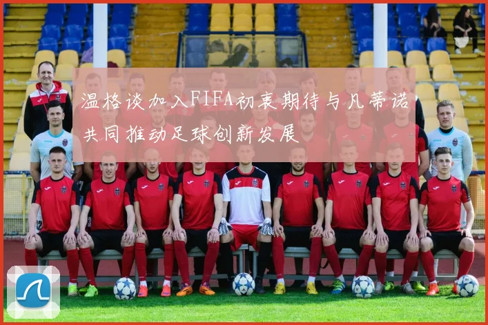 温格谈加入FIFA初衷期待与凡蒂诺共同推动足球创新发展