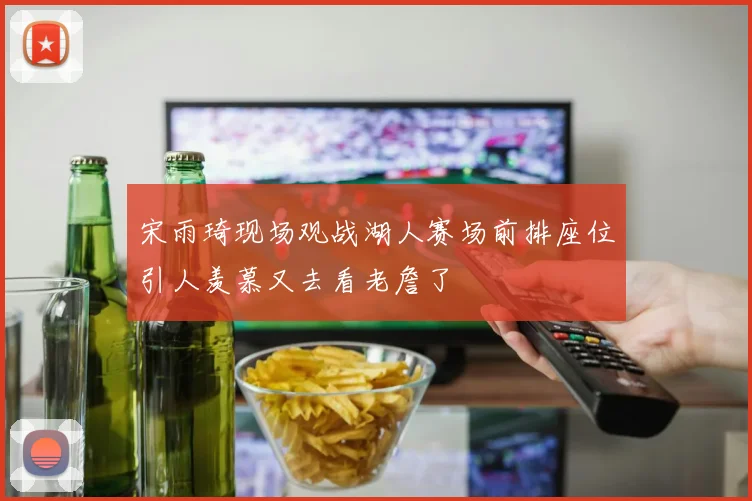 宋雨琦现场观战湖人赛场前排座位引人羡慕又去看老詹了