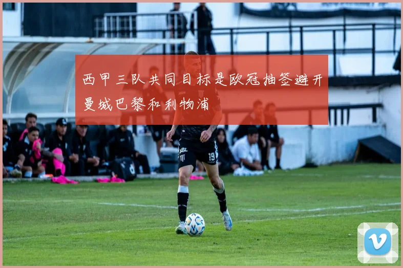 西甲三队共同目标是欧冠抽签避开曼城巴黎和利物浦