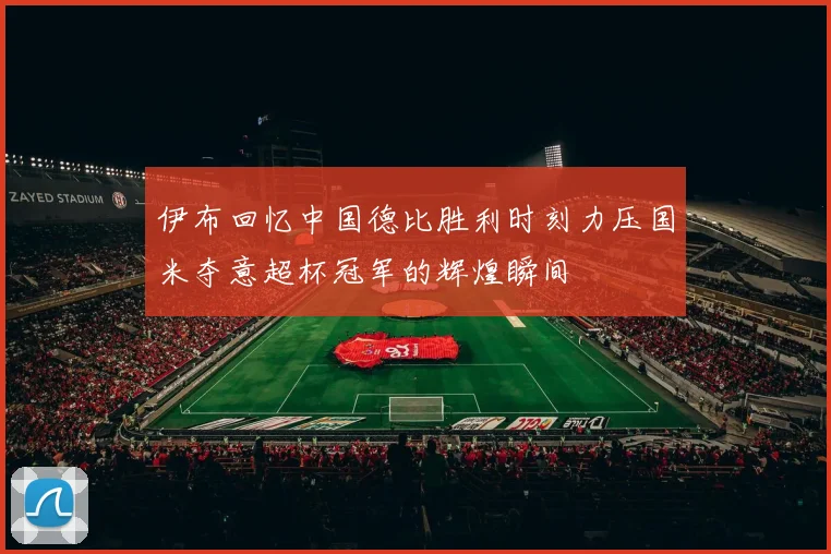 伊布回忆中国德比胜利时刻力压国米夺意超杯冠军的辉煌瞬间