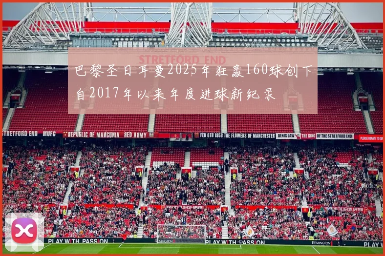 巴黎圣日耳曼2025年狂轰160球创下自2017年以来年度进球新纪录