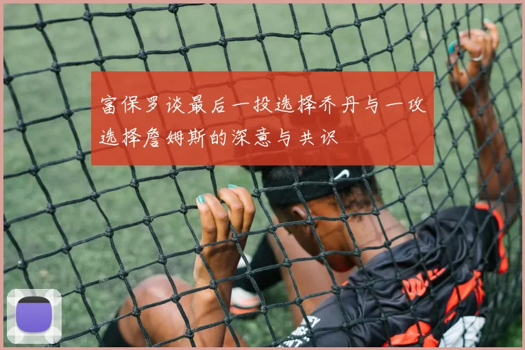 富保罗谈最后一投选择乔丹与一攻选择詹姆斯的深意与共识