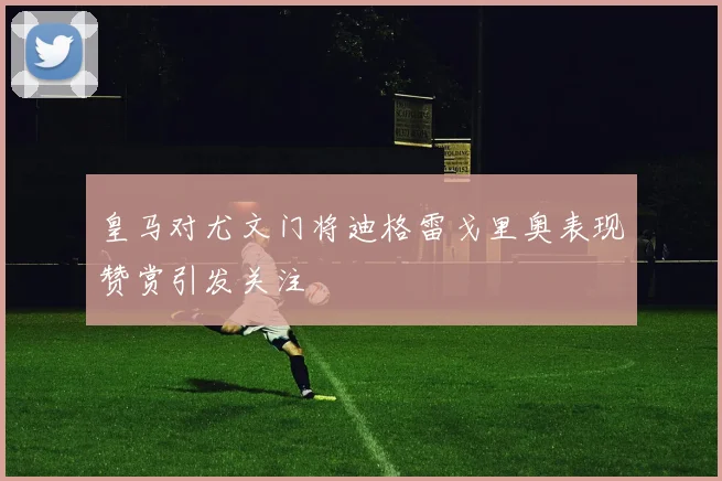 皇马对尤文门将迪格雷戈里奥表现赞赏引发关注