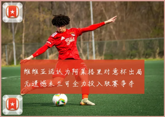 维维亚诺认为阿莱格里对意杯出局无遗憾米兰可全力投入联赛争夺