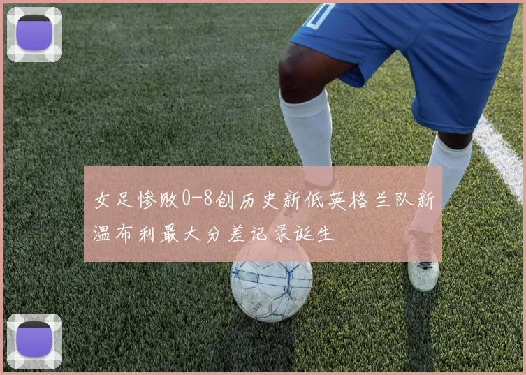 女足惨败0-8创历史新低英格兰队新温布利最大分差记录诞生