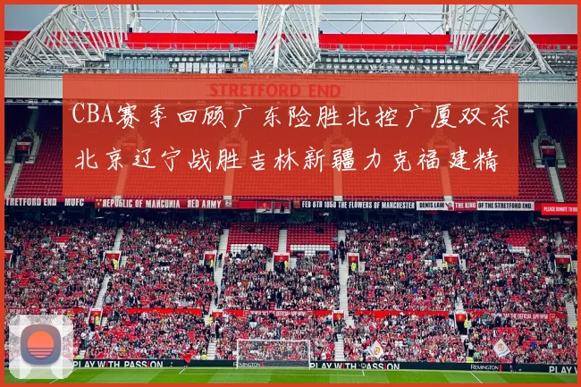 CBA赛季回顾广东险胜北控广厦双杀北京辽宁战胜吉林新疆力克福建精彩纷呈