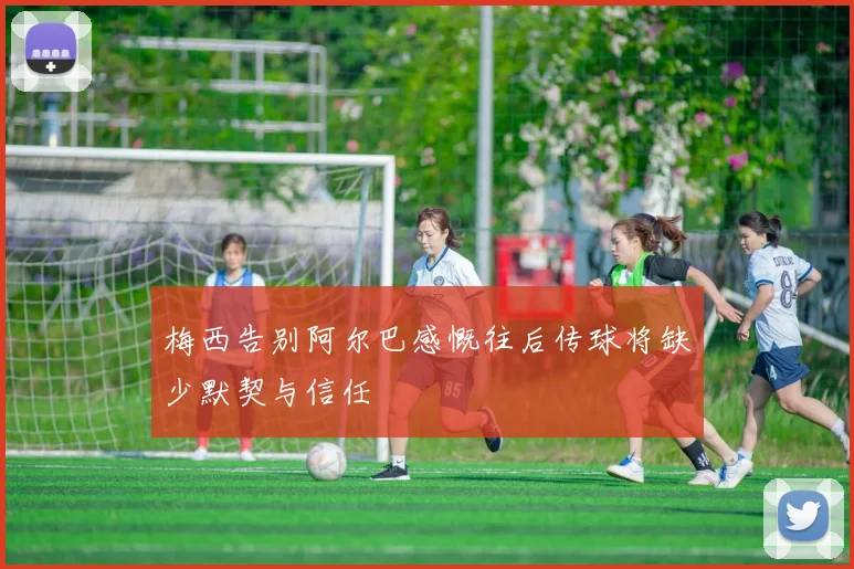 梅西告别阿尔巴感慨往后传球将缺少默契与信任