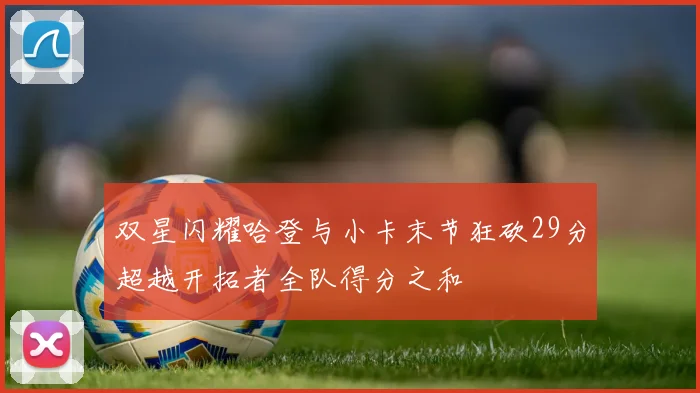 双星闪耀哈登与小卡末节狂砍29分超越开拓者全队得分之和