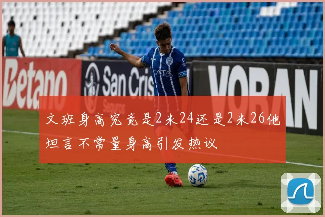 文班身高究竟是2米24还是2米26他坦言不常量身高引发热议