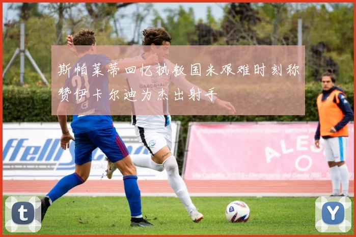 斯帕莱蒂回忆执教国米艰难时刻称赞伊卡尔迪为杰出射手