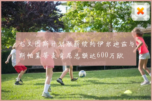 尤文图斯计划涨薪续约伊尔迪兹与斯帕莱蒂麦肯尼总额达600万欧