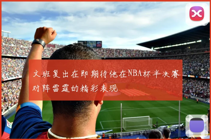 文班复出在即期待他在NBA杯半决赛对阵雷霆的精彩表现