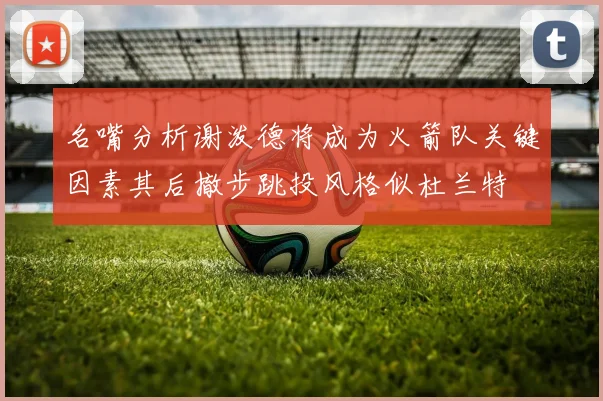 名嘴分析谢泼德将成为火箭队关键因素其后撤步跳投风格似杜兰特