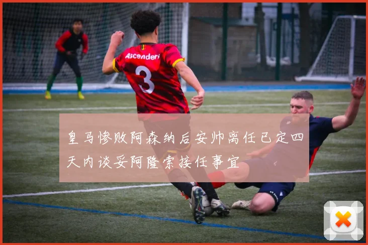 皇马惨败阿森纳后安帅离任已定四天内谈妥阿隆索接任事宜