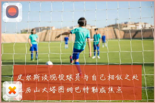 皮尔斯谈现役球员与自己相似之处亚历山大塔图姆巴特勒成焦点