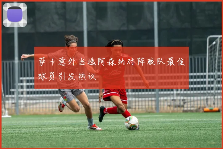 萨卡意外当选阿森纳对阵狼队最佳球员引发热议