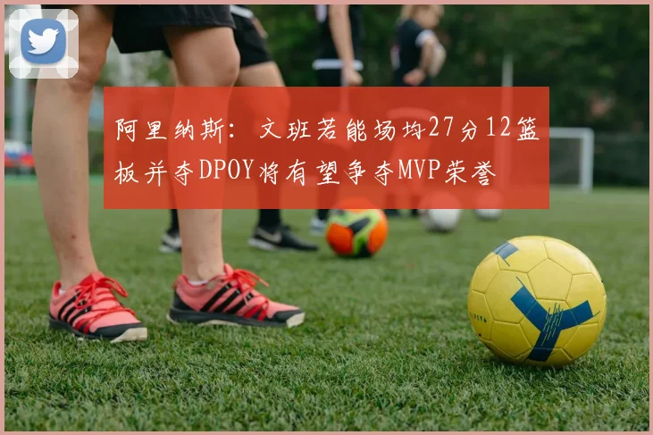阿里纳斯：文班若能场均27分12篮板并夺DPOY将有望争夺MVP荣誉