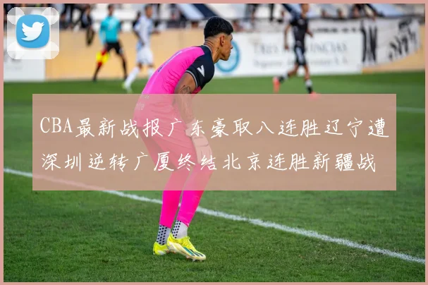 CBA最新战报广东豪取八连胜辽宁遭深圳逆转广厦终结北京连胜新疆战胜广州
