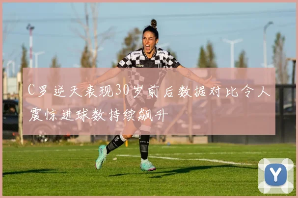 C罗逆天表现30岁前后数据对比令人震惊进球数持续飙升